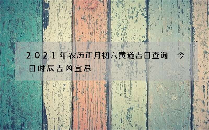 2021年农历正月初六黄道吉日查询 今日时辰吉凶宜忌